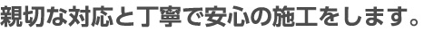 親切な対応と丁寧で安心の施工をします。